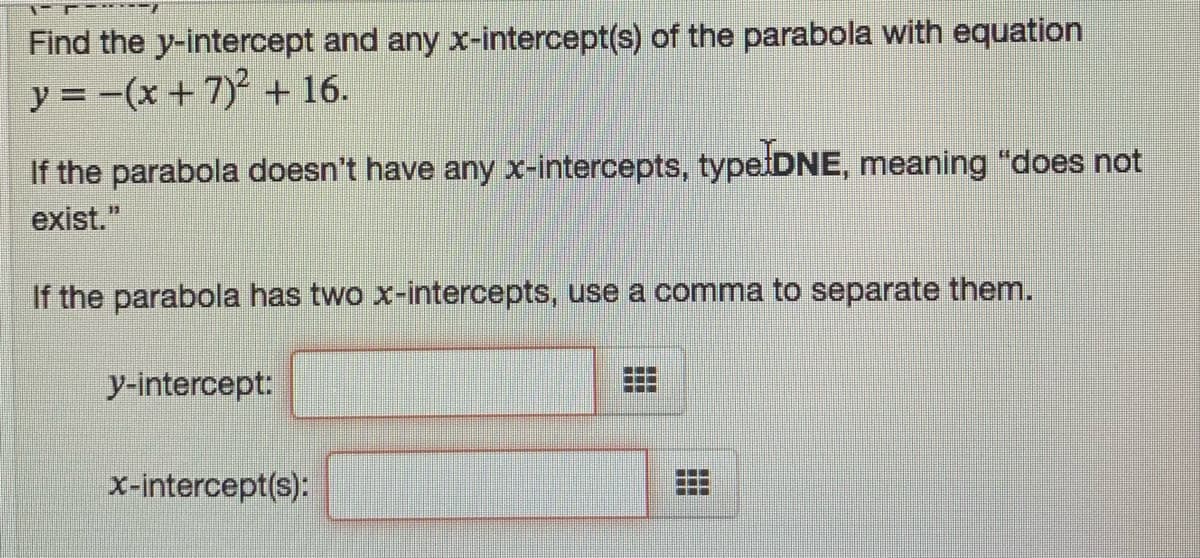 Find the y-intercept and any x-intercept(s) of the parabola with equation
y = -(x + 7) + 16.
If the parabola doesn't have any x-intercepts, type DNE, meaning "does not
exist."
If the parabola has two x-intercepts, use a comma to separate them.
y-intercept:
...
...
x-intercept(s):
