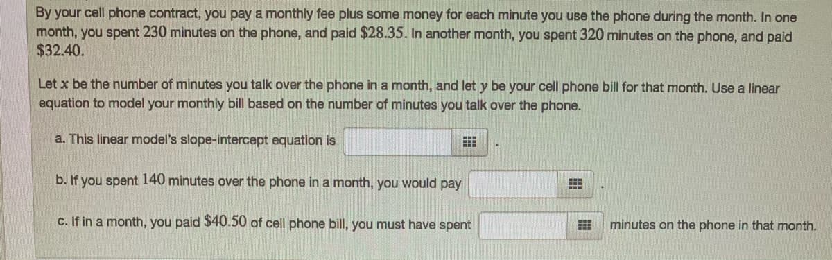 By your cell phone contract, you pay a monthly fee plus some money for each minute you use the phone during the month. In one
month, you spent 230 minutes on the phone, and paid $28.35. In another month, you spent 320 minutes on the phone, and paid
$32.40.
Let x be the number of minutes you talk over the phone in a month, and let y be your cell phone bill for that month. Use a linear
equation to model your monthly bill based on the number of minutes you talk over the phone.
a. This linear model's slope-intercept equation is
b. If you spent 140 minutes over the phone in a month, you would pay
c. If in a month, you paid $40.50 of cell phone bill, you must have spent
minutes on the phone in that month.
