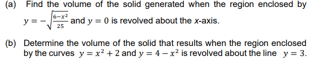 (a) Find the volume of the solid generated when the region enclosed by
6-x2
y = -
and y = 0 is revolved about the x-axis.
25
(b) Determine the volume of the solid that results when the region enclosed
by the curves y = x² + 2 and y = 4 – x² is revolved about the line y = 3.
