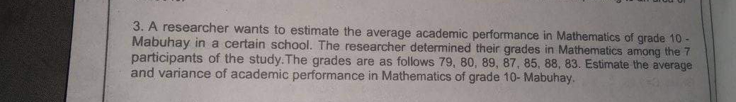 3. A researcher wants to estimate the average academic performance in Mathematics of grade 10 -
Mabuhay in a certain school. The researcher determined their grades in Mathematics among the 7
participants of the study. The grades are as follows 79, 80, 89, 87, 85, 88, 83. Estimate the average
and variance of academic performance in Mathematics of grade 10- Mabuhay.
