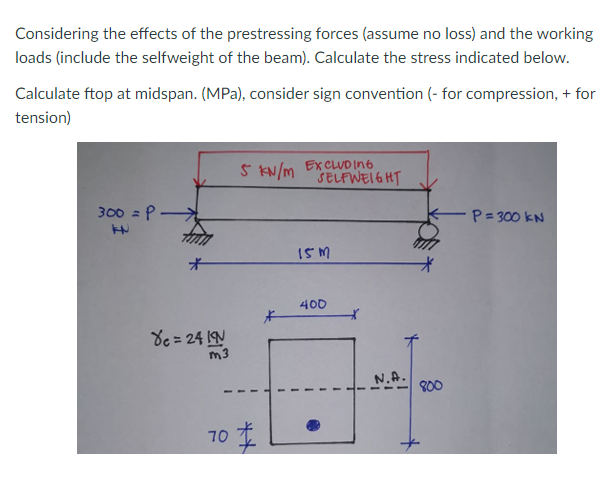 Considering the effects of the prestressing forces (assume no loss) and the working
loads (include the selfweight of the beam). Calculate the stress indicated below.
Calculate ftop at midspan. (MPa), consider sign convention (- for compression, + for
tension)
5 KN/m EXCLUD In6
SELFWEI6 HT
300 = P
P=300 kN
I5 M
オ
400
8e = 24 IN
m3
N.A.
800
70 主
