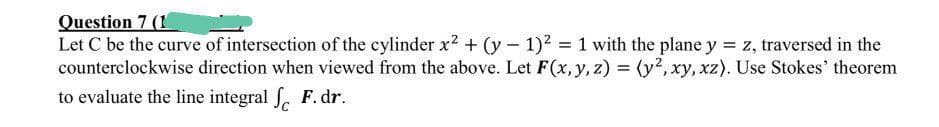 Question 7 (1
Let C be the curve of intersection of the cylinder x2 + (y - 1)2 1 with the plane y = z, traversed in the
counterclockwise direction when viewed from the above. Let F(x, y, z) = (y?, xy, xz). Use Stokes' theorem
to evaluate the line integral f. F. dr.
