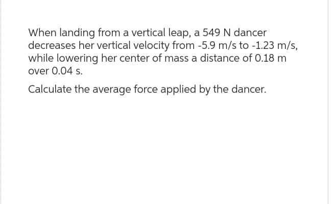 When landing from a vertical leap, a 549 N dancer
decreases her vertical velocity from -5.9 m/s to -1.23 m/s,
while lowering her center of mass a distance of 0.18 m
over 0.04 s.
Calculate the average force applied by the dancer.