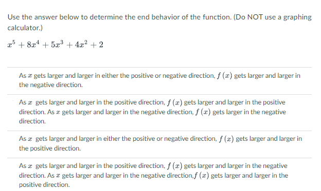Use the answer below to determine the end behavior of the function. (Do NOT use a graphing
calculator.)
x5 + 8x* + 5x³ + 4x? + 2
As a gets larger and larger in either the positive or negative direction, f (x) gets larger and larger in
the negative direction.
As æ gets larger and larger in the positive direction, f (æ) gets larger and larger in the positive
direction. As a gets larger and larger in the negative direction, f (x) gets larger in the negative
direction.
As a gets larger and larger in either the positive or negative direction, f (x) gets larger and larger in
the positive direction.
As x gets larger and larger in the positive direction, f (x) gets larger and larger in the negative
direction. As a gets larger and larger in the negative direction, f (x) gets larger and larger in the
positive direction.
