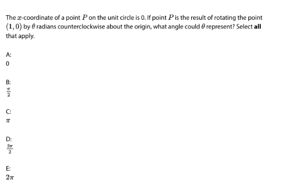 The x-coordinate of a point P on the unit circle is 0. If point P is the result of rotating the point
(1, 0) by radians counterclockwise about the origin, what angle could represent? Select all
that apply.
A:
0
B:
플
C:
ㅠ
E:
2п