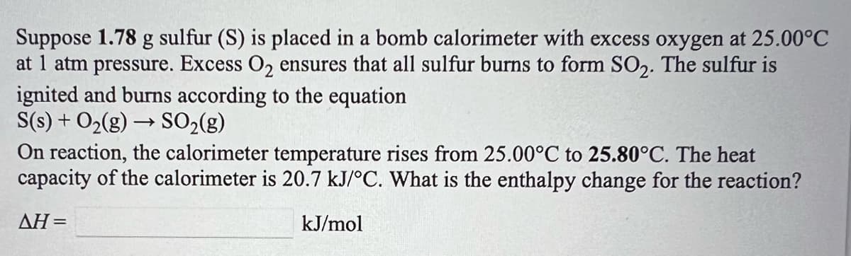 Suppose 1.78 g sulfur (S) is placed in a bomb calorimeter with excess oxygen at 25.00°C
at 1 atm pressure. Excess O, ensures that all sulfur burns to form SO,. The sulfur is
ignited and burns according to the equation
S(s) + O2(g) → SO2(g)
On reaction, the calorimeter temperature rises from 25.00°C to 25.80°C. The heat
capacity of the calorimeter is 20.7 kJ/°C. What is the enthalpy change for the reaction?
AH=
kJ/mol
