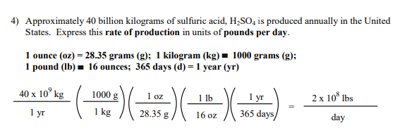 4) Approximately 40 billion kilograms of sulfuric acid, H,SO, is produced annually in the United
States. Express this rate of production in units of pounds per day.
1 ounce (oz) = 28.35 grams (g); 1 kilogram (kg) = 1000 grams (g);
1 pound (lb) = 16 ounces; 365 days (d) = 1 year (yr)
40 x 10° kg
1000
1 yr
365 days/
1 oz
1 lb
2 x 10° Ibs
1 уг
1 kg
28.35 g
16 oz
day
