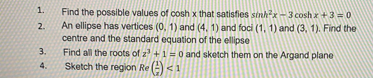1.
Find the possible values of cosh x that satisfies sinh²x – 3 cosh x + 3 = 0
An ellipse has vertices (0, 1) and (4, 1) and foci (1, 1) and (3, 1). Find the
centre and the standard equation of the ellipse
2.
3.
Find all the roots of z3 + 1 = 0 and sketch them on the Argand plane
4.
Sketch the region Re (=) <
