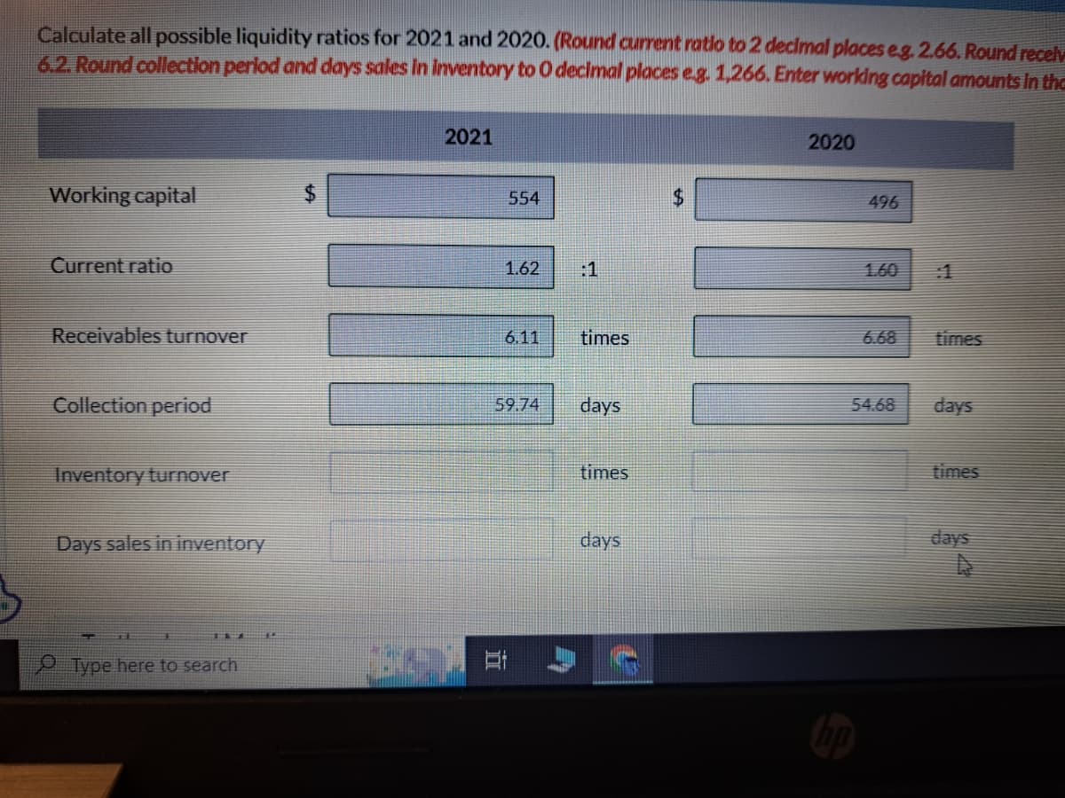 Calculate all possible liquidity ratios for 2021 and 2020. (Round current ratio to 2 decimal places eg. 2.66. Round recely
6.2. Round collection period and days sales in inventory to O decimal places e.g. 1,266. Enter working capital amounts in the
Working capital
Current ratio
Receivables turnover
Collection period
Inventory turnover
Days sales in inventory
Type here to search
2021
554
1.62
6.11
times
59.74 days
times
days
2020
496
6.68
54.68
times
days
times
days