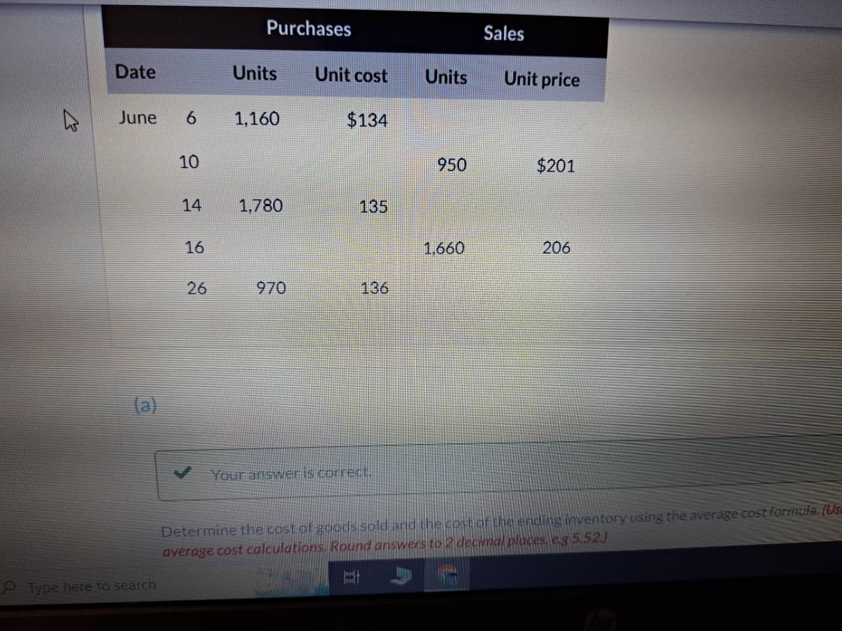 4
Date
June 6
Type here to search
10
14
16
26
Purchases
Units
1,160
1,780
970
Unit cost
$134
135
136
Your answer is correct.
Units
950
1,660
Sales
Unit price
$201
206
Determine the cost of goods sold and the cost of the ending inventory using the average cost formula. (Usa
average cost calculations. Round answers to 2 decimal places. e.g 5.52.)
At