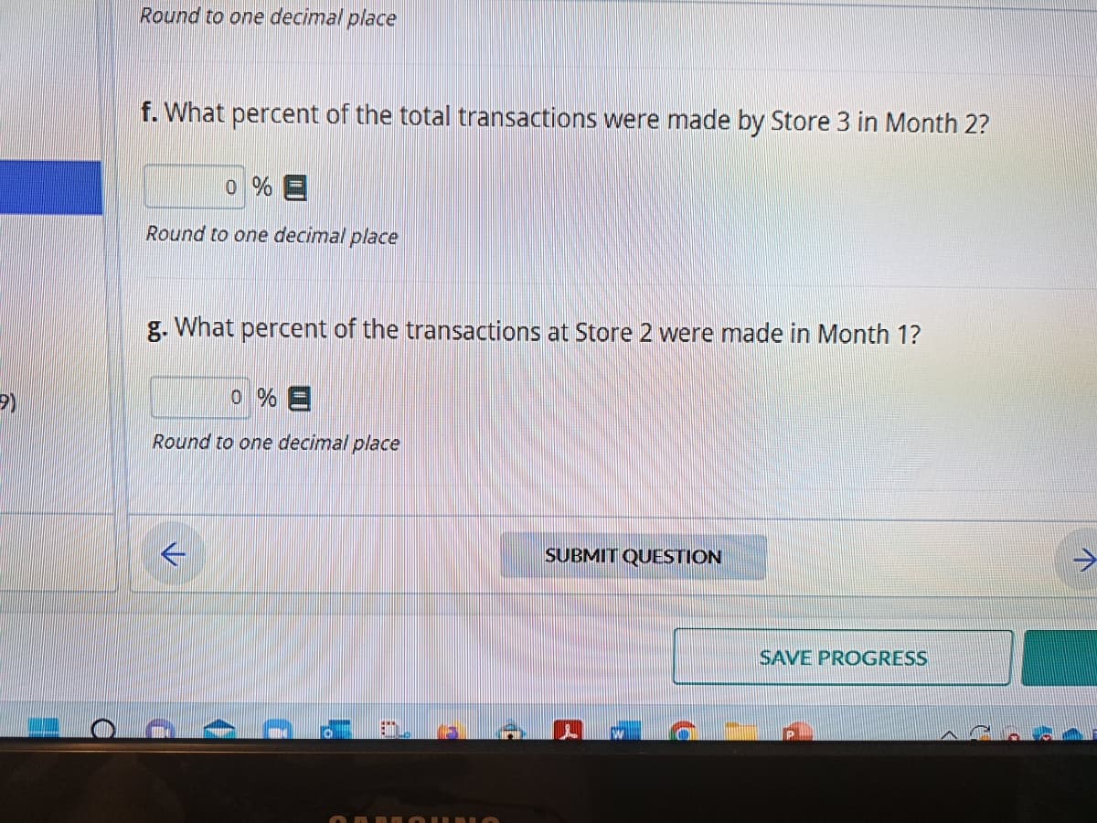 9)
H
O
Round to one decimal place
f. What percent of the total transactions were made by Store 3 in Month 2?
0 % E
Round to one decimal place
g. What percent of the transactions at Store 2 were made Month 1?
0 % =
Round to one decimal place
RAMAIKI
SUBMIT QUESTION
SAVE PROGRESS