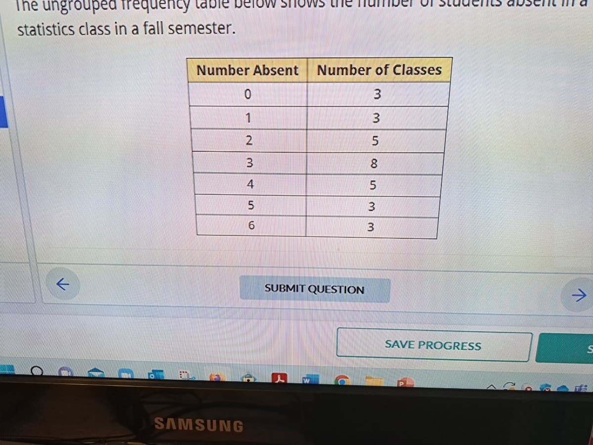 The ungrouped frequency
statistics class in a fall semester.
a
Number Absent
SAMSUNG
0
1
2
3
4
5
6
Number of Classes
3
3
5
8
SUBMIT QUESTION
CO
5
3
3
SAVE PROGRESS
↑
S
S
