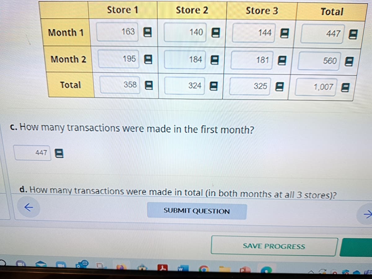 Month 1
Month 2
Total
Store 1
447 E
163
195
358
Store 2
140 E
184
324
Store 3
c. How many transactions were made in the first month?
144 E
181 E
325
Total
SAVE PROGRESS
447 E
560 E
1,007
d. How many transactions were made in total (in both months at all 3 stores)?
←
SUBMIT QUESTION