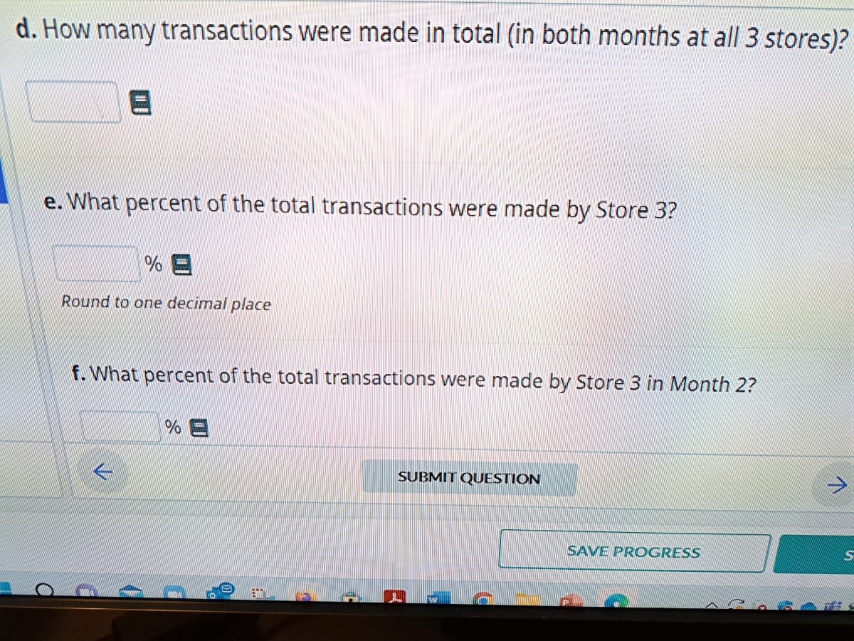 d. How many transactions were made in total (in both months at all 3 stores)?
e. What percent of the total transactions were made by Store 3?
a
%E
Round to one decimal place
f. What percent of the total transactions were made by Store 3 in Month 2?
%E
ENNY
SUBMIT QUESTION
SAVE PROGRESS
S
