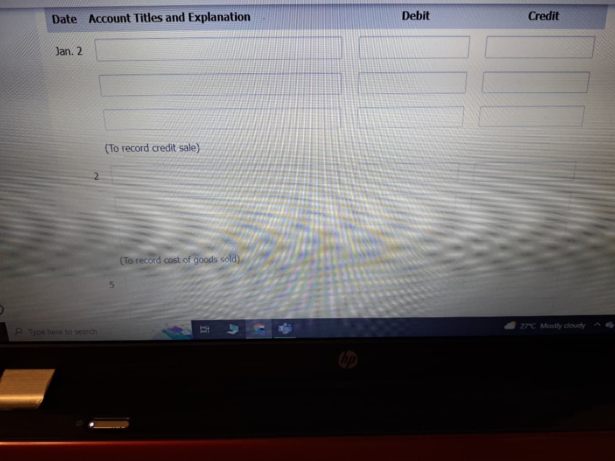 Date Account Titles and Explanation
Jan. 2
Type here to search
(To record credit sale)
5
(To record cost of goods sold)
Debit
Credit
27°C Mostly cloudy