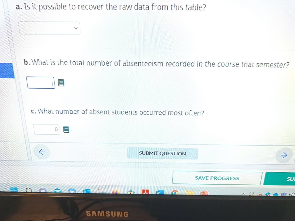 a. Is it possible to recover the raw data from this table?
b. What is the total number of absenteeism recorded in the course that semester?
C
c. What number of absent students occurred most often?
0
ETIT!
SAMSUNG
SUBMIT QUESTION
SAVE PROGRESS
V
SU