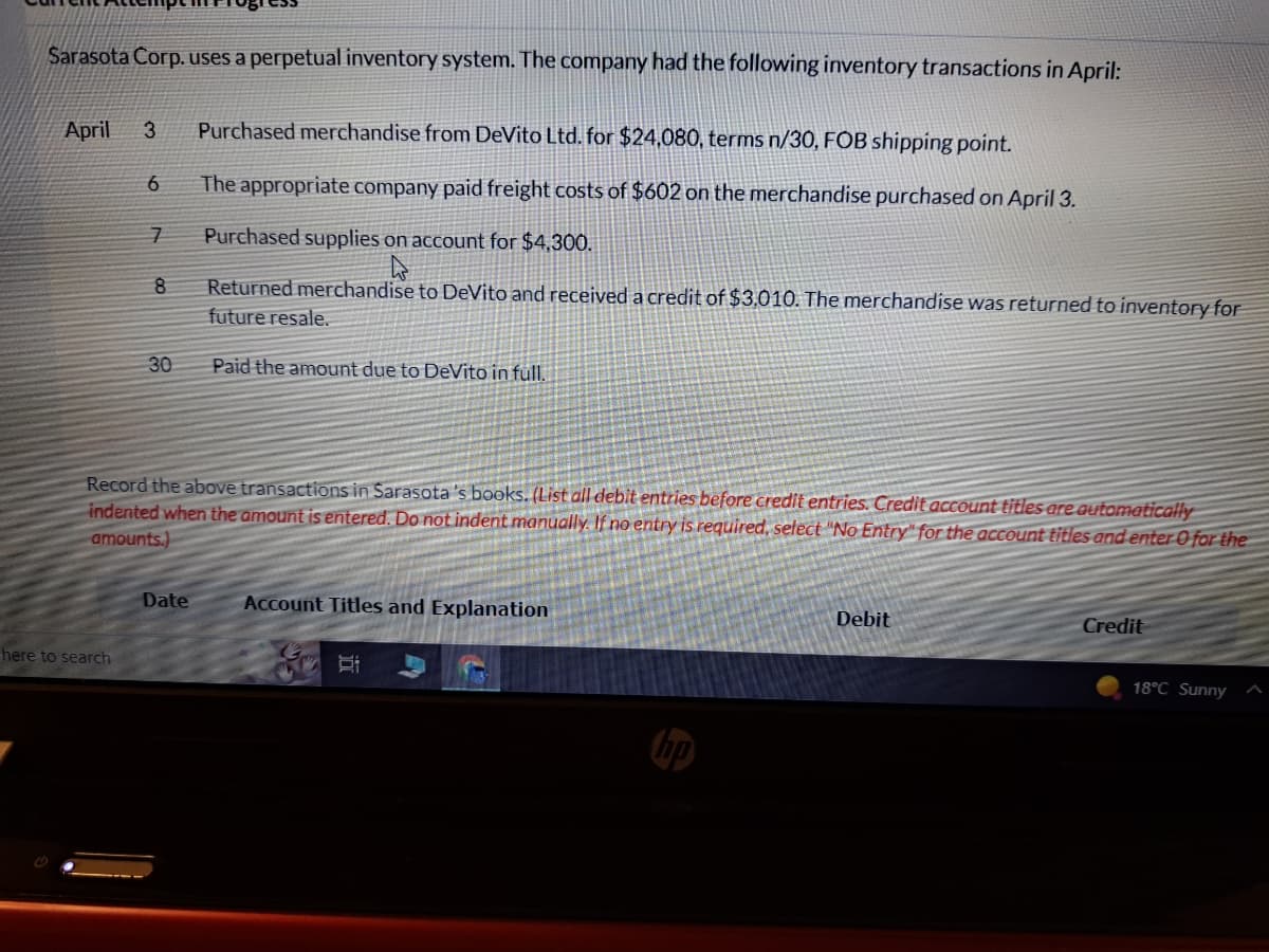 Sarasota Corp. uses a perpetual inventory system. The company had the following inventory transactions in April:
April 3 Purchased merchandise from DeVito Ltd. for $24,080, terms n/30, FOB shipping point.
The appropriate company paid freight costs of $602 on the merchandise purchased on April 3.
Purchased supplies on account for $4,300.
Returned merchandise to DeVito and received a credit of $3,010. The merchandise was returned to inventory for
future resale.
Paid the amount due to DeVito in full.
6
here to search
7
8
30
Record the above transactions in Sarasota's books. (List all debit entries before credit entries. Credit account titles are automatically
indented when the amount is entered. Do not indent manually. If no entry is required, select "No Entry" for the account titles and enter 0 for the
amounts.)
Date
Account Titles and Explanation
Debit
Credit
18°C Sunny