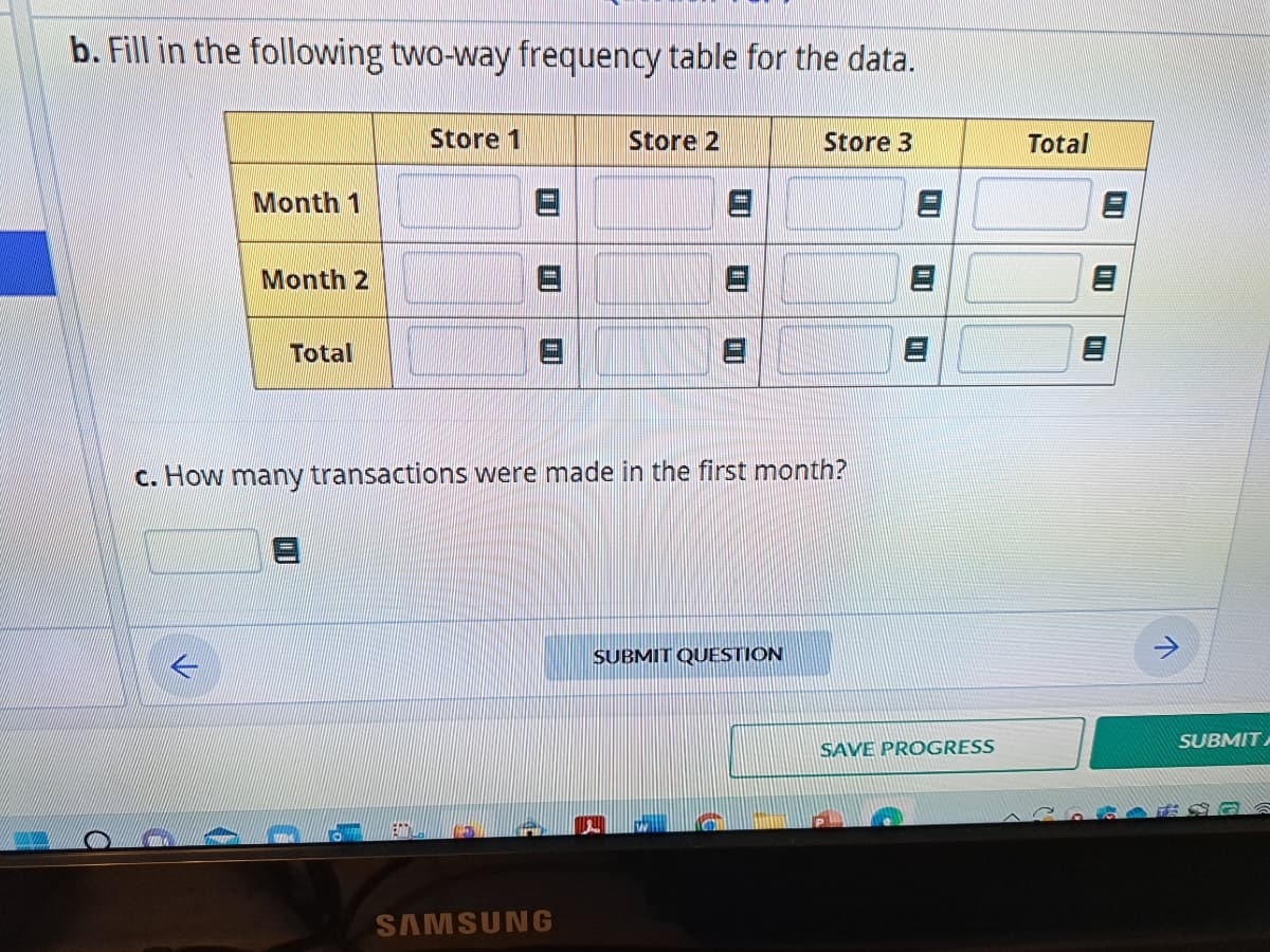 b. Fill in the following two-way frequency table for the data.
Month 1
←
Month 2
Total
Store 1
3
01
c. How many transactions were made in the first month?
Store 2
SAMSUNG
Store 3
SUBMIT QUESTION
10
SAVE PROGRESS
Total
01
01
SUBMIT