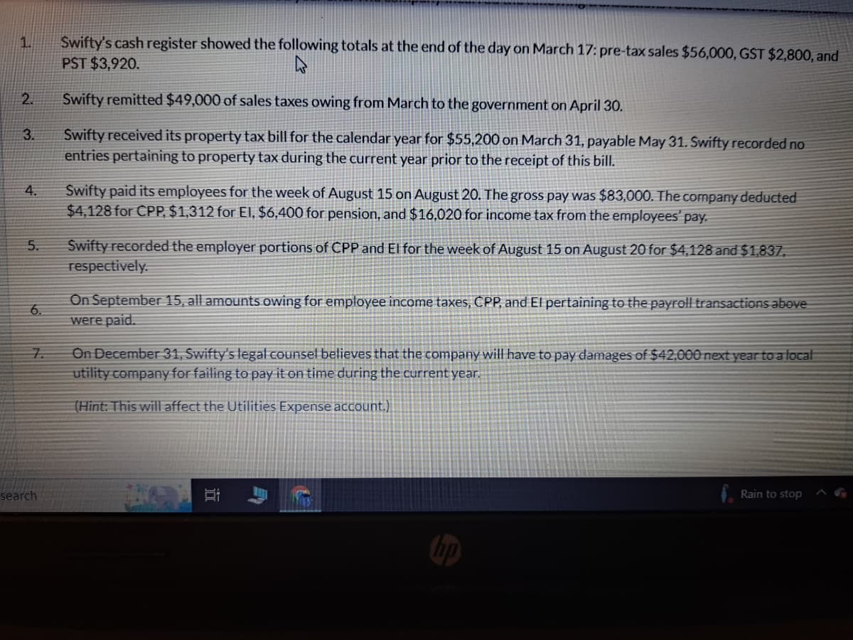 1.
2.
3.
4.
5.
6.
7.
search
Swifty's cash register showed the following totals at the end of the day on March 17: pre-tax sales $56,000, GST $2,800, and
PST $3,920.
Swifty remitted $49,000 of sales taxes owing from March to the government on April 30.
Swifty received its property tax bill for the calendar year for $55,200 on March 31, payable May 31. Swifty recorded no
entries pertaining to property tax during the current year prior to the receipt of this bill.
Swifty paid its employees for the week of August 15 on August 20. The gross pay was $83,000. The company deducted
$4,128 for CPP, $1,312 for El, $6,400 for pension, and $16,020 for income tax from the employees' pay.
Swifty recorded the employer portions of CPP and El for the week of August 15 on August 20 for $4,128 and $1,837,
respectively.
On September 15, all amounts owing for employee income taxes, CPP, and El pertaining to the payroll transactions above
were paid.
On December 31, Swifty's legal counsel believes that the company will have to pay damages of $42,000 next year to a local
utility company for failing to pay it on time during the current year.
(Hint: This will affect the Utilities Expense account.)
in
hp
Rain to stop