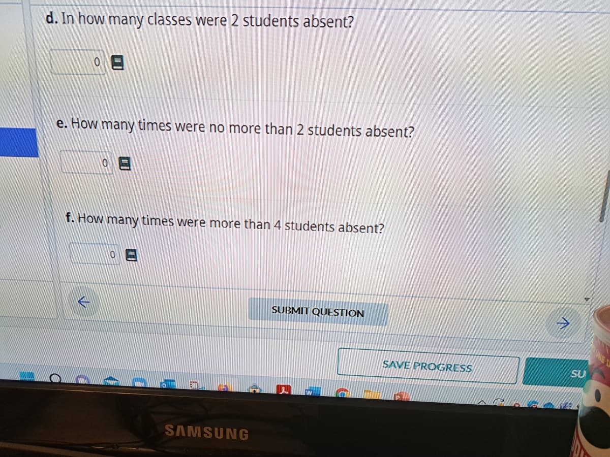 d. In how many classes were 2 students absent?
e. How many times were no more than 2 students absent?
f. How many times were more than 4 students absent?
SAMSUNG
SUBMIT QUESTION
SAVE PROGRESS
SU