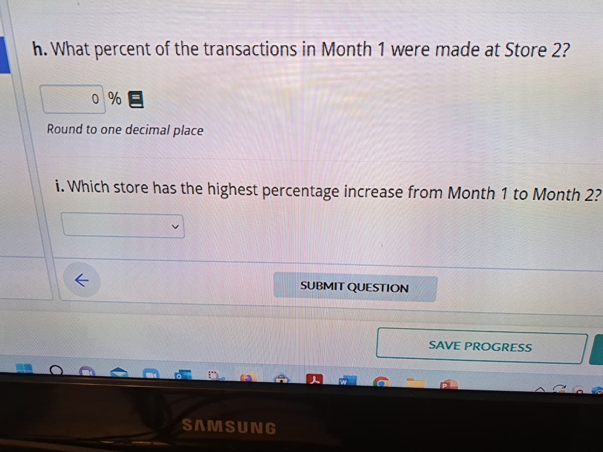 I
h. What percent of the transactions in Month 1 were made at Store 2?
0 % E
Round to one decimal place
i. Which store has the highest percentage increase from Month 1 to Month 2?
SAMSUNG
SUBMIT QUESTION
(e
SAVE PROGRESS