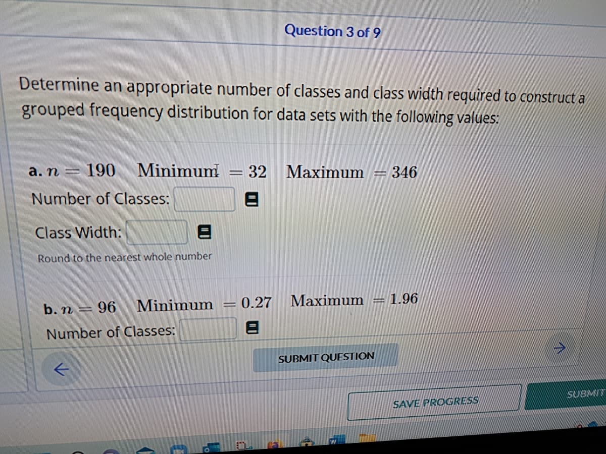 Determine an appropriate number of classes and class width required to construct a
grouped frequency distribution for data sets with the following values:
a. n- 190 Minimum! - 32 Maximum = 346
Number of Classes:
Class Width:
Round to the nearest whole number
b. n = 96 Minimum
Number of
Classes:
(
C
L
Question 3 of 9
-
0.27
Maximum 1.96
SUBMIT QUESTION
SAVE PROGRESS
SUBMIT