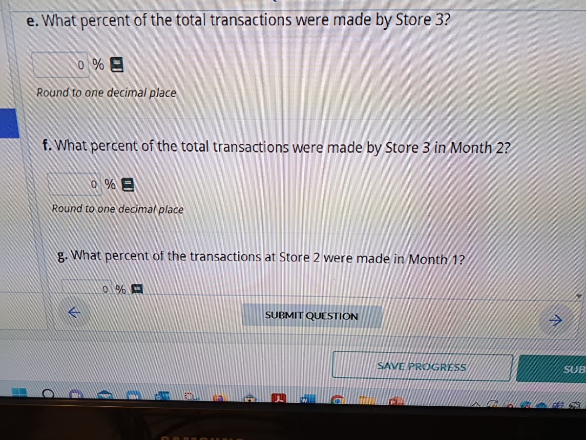 e. What percent of the total transactions were made by Store 3?
0% E
Round to one decimal place
f. What percent of the total transactions were made by Store 3 in Month 2?
Round to one decimal place
C
g. What percent of the transactions at Store 2 were made in Month 1?
0%
SUBMIT QUESTION
SAVE PROGRESS
7
SLAB