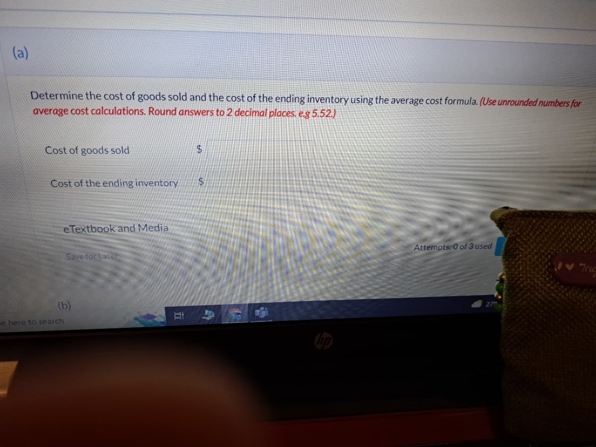 (a)
Determine the cost of goods sold and the cost of the ending inventory using the average cost formula. (Use unrounded numbers for
average cost calculations. Round answers to 2 decimal places. e.g 5.52.)
Cost of goods sold
Cost of the ending inventory
e Textbook and Media
Save for Later
(b)
e here to search
البال
$
$
Attempts: 0 of 3 used
Tag