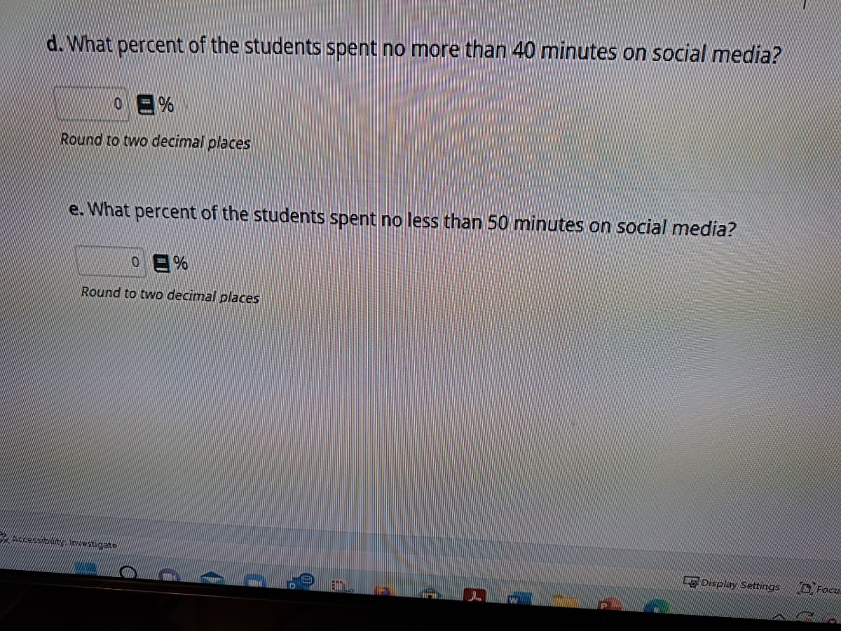 d. What percent of the students spent no more than 40 minutes on social media?
0
%
Round to two decimal places
e. What percent of the students spent no less than 50 minutes on social media?
0%
Round to two decimal places
Accessibility. Investigate
2
B
La Display Settings
10
Focu