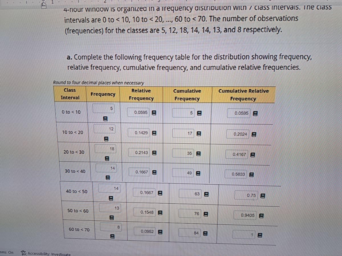 ons: On
4-nour window is organized in a frequency distribution with class intervals. Ine class
intervals are 0 to < 10, 10 to < 20, ..., 60 to < 70. The number of observations
(frequencies) for the classes are 5, 12, 18, 14, 14, 13, and 8 respectively.
a. Complete the following frequency table for the distribution showing frequency,
relative frequency, cumulative frequency, and cumulative relative frequencies.
Round to four decimal places when necessary
Class
Interval
Frequency
0 to 10
10 to 20
20 to 30
30 to 40
40 to 50
50 to 60
60 to 70
Accessibility: Investigate
11
12
H
5
18
-
14
14
13
8
Relative
Frequency
0.0595
0.1429
0.2143
0.1667
0.1667
0.1548
0.0952
Cumulative
Frequency
5-
17 E
35 E
49 E
63 E
76 E
84
Cumulative Relative
Frequency
0.0595
0.2024
0.4167-
0.5833
0.75
0.9405 E
19