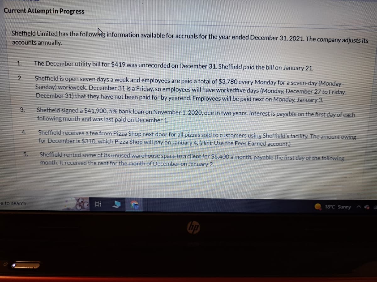 Current Attempt in Progress
Sheffield Limited has the following information available for accruals for the year ended December 31, 2021. The company adjusts its
accounts annually.
1.
2.
3.
4.
5.
e to search
The December utility bill for $419 was unrecorded on December 31. Sheffield paid the bill on January 21.
Sheffield is open seven days a week and employees are paid a total of $3,780 every Monday for a seven-day (Monday-
Sunday) workweek. December 31 is a Friday, so employees will have workedfive days (Monday, December 27 to Friday,
December 31) that they have not been paid for by yearend. Employees will be paid next on Monday, January 3.
Sheffield signed a $41,900, 5% bank loan on November 1, 2020, due in two years. Interest is payable on the first day of each
following month and was last paid on December 1.
Sheffield receives a fee from Pizza Shop next door for all pizzas sold to customers using Sheffield's facility. The amount owing
for December is $310, which Pizza Shop will pay on January 4. (Hint: Use the Fees Earned account.)
Sheffield rented some of its unused warehouse space to a client for $6.400 a month. payable the first day of the following
month. It received the rent for the month of December on January 2.
i
8:
18°C Sunny