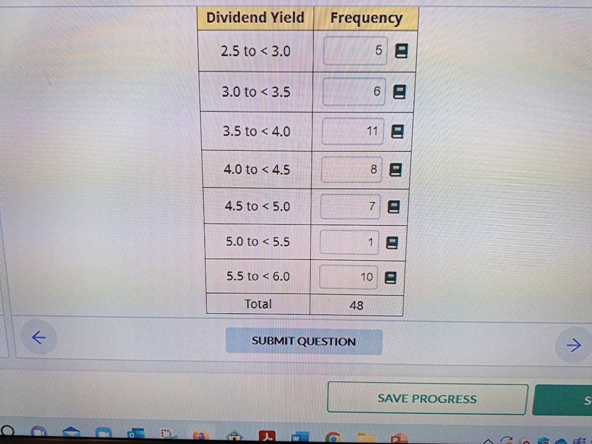 a
C
(
D
L.
Dividend Yield
2.5 to 3.0
3.0 to 3.5
3.5 to 4.0
4.0 to 4.5
4.5 to 5.0
5.0 to 5.5
5.5 to 6.0
D
Total
Frequency
2
SUBMIT QUESTION
48
5
6
11
8
1
7
D
10 E
SAVE PROGRESS
71
S