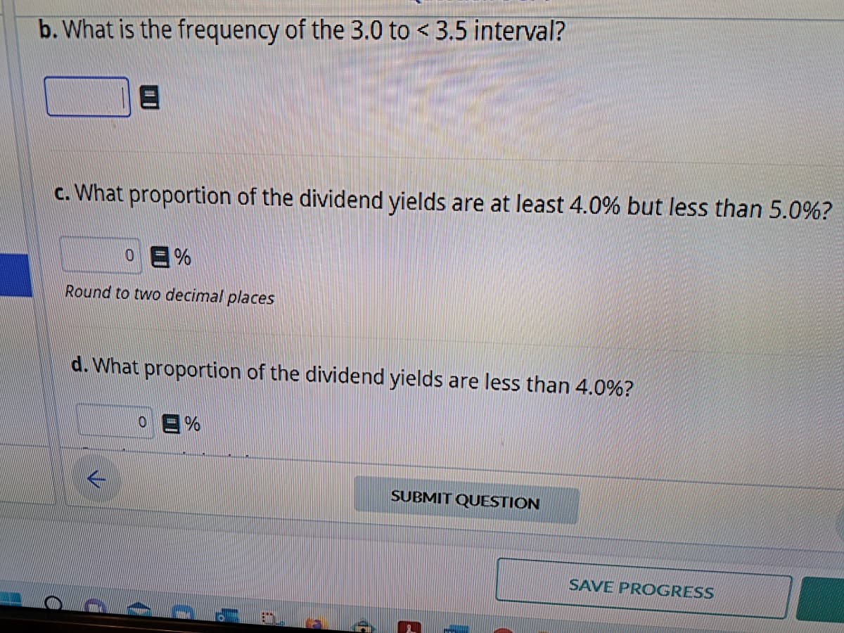 b. What is the frequency of the 3.0 to <3.5 interval?
c. What proportion of the dividend yields are at least 4.0% but less than 5.0%?
0 =%
Round to two decimal places
d. What proportion of the dividend yields are less than 4.0%?
0 =%
SUBMIT QUESTION
SAVE PROGRESS