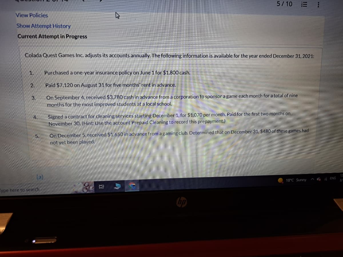 View Policies
Show Attempt History
Current Attempt in Progress
Colada Quest Games Inc. adjusts its accounts annually. The following information is available for the year ended December 31, 2021:
1.
2.
3.
4.
(a)
Type here to search
5/10
Purchased a one-year insurance policy on June 1 for $1,800 cash.
Paid $7,120 on August 31 for five months' rent in advance.
On September 4, received $3,780 cash in advance from a corporation to sponsor a game each month for a total of nine
months for the most improved students at a local school.
Signed a contract for cleaning services starting December 1, for $1,070 per month. Paid for the first two months on
November 30. (Hint: Use the account Prepaid Cleaning to record this prepayment.)
On December 5, received $1,650 in advance from a gaming club. Determined that on December 31, $480 of these games had
not yet been played.
in
A
18°C Sunny
...
ENG