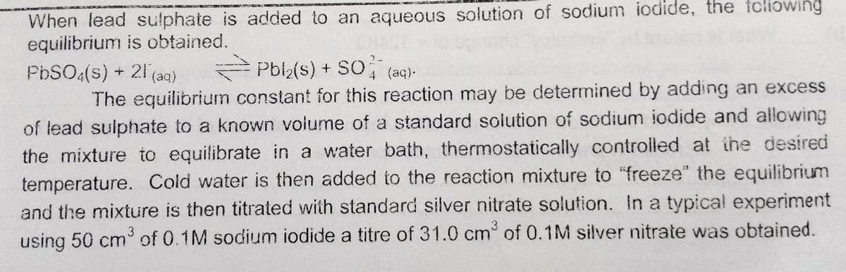 When lead sulphate is added to an aqueous solution of sodium iodide, the tcliowing
equilibrium is obtained.
PbSO4(s) + 21 (aq)
2-
Pbl2(s) + S0, (aq)-
4
The equilibrium constant for this reaction may be determined by adding an excess
of lead sulphate to a known volume of a standard solution of sodium iodide and allowing
the mixture to equilibrate in a water bath, thermostatically controlled at the desired
temperature. Cold water is then added to the reaction mixture to "freeze" the equilibrium
and the mixture is then titrated with standard silver nitrate solution. In a typical experiment
using 50 cm of 0.1M sodium iodide a titre of 31.0 cm of 0.1M silver nitrate was obtained.
3
3
