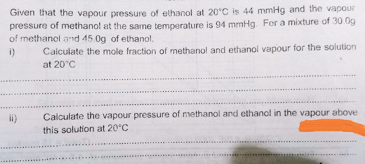 Given that the vapour pressure of ethanol at 20°C is 44 mmHg and the vapour
pressure of methano! at the same temperature is 94 mmHg. For a mixture of 30.0g
of methanol and 45.0g of ethanol.
i)
Calculate the mole fraction of methano! and ethanol vapour for the solution
at 20°C
き 白
e a a IS Q n
ii)
Calculate the vapour pressure of methanol and ethanol in the vapour above
this solution at 20°C
a . a SD a
a イ
. DA. ... ... G A ..
