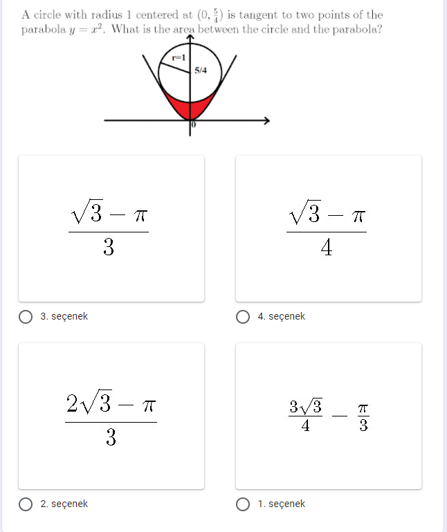 A circle with radius 1 centered at (0, ) is tangent to two points of the
parabola y = a. What is the area between the circle and the parabola?
5/4
V3 – T
V3 – T
-
-
4
O 3. seçenek
4. seçenek
2/3 – T
3/3
4
-
3.
3
O 2. seçenek
1. seçenek
3.
