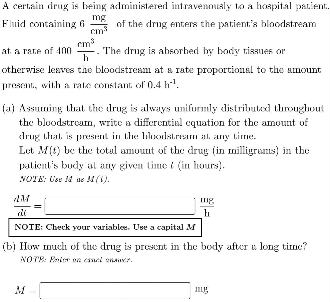 A certain drug is being administered intravenously to a hospital patient.
mg
Fluid containing 6
of the drug enters the patient's bloodstream
cm³
cm³
at a rate of 400
The drug is absorbed by body tissues or
..
h
otherwise leaves the bloodstream at a rate proportional to the amount
present, with a rate constant of 0.4 h-¹.
(a) Assuming that the drug is always uniformly distributed throughout
the bloodstream, write a differential equation for the amount of
drug that is present in the bloodstream at any time.
Let M (t) be the total amount of the drug (in milligrams) in the
patient's body at any given time t (in hours).
NOTE: Use M as M (t).
dM
mg
dt
NOTE: Check your variables. Use a capital M
(b) How much of the drug is present in the body after a long time?
NOTE: Enter an exact answer.
M =
mg