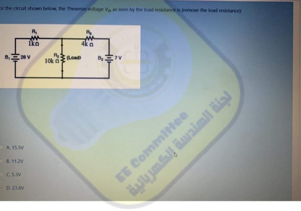 or the circuit shown below, the Thevenin voltage Vh as seen by the load resistance is (remove the load resistance):
R,
Iko
4k a
B,E 28 V
R
10k n
(Load)
A. 15.5V
B. 11.2V
OC. 5.3V
EE Commitee
D. 23.8V
ym iwaimil äial
