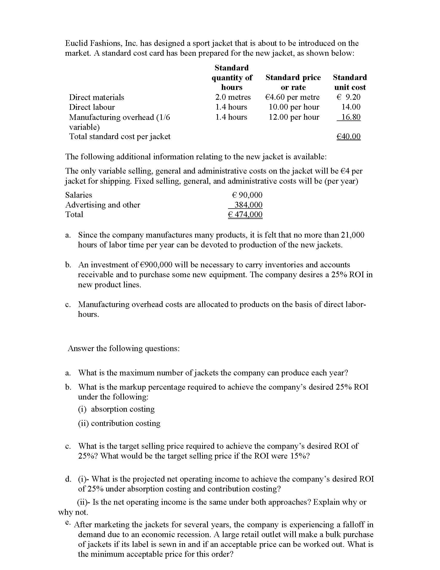 Euclid Fashions, Inc. has designed a sport jacket that is about to be introduced on the
market. A standard cost card has been prepared for the new jacket, as shown below:
Standard
Standard price
quantity of
hours
Standard
or rate
€4.60 per metre
10.00 per hour
12.00 per hour
unit cost
Direct materials
2.0 metres
€ 9.20
Direct labour
1.4 hours
14.00
1.4 hours
Manufacturing overhead (1/6
variable)
Total standard cost per jacket
16.80
€40.00
The following additional information relating to the new jacket is available:
The only variable selling, general and administrative costs on the jacket will be €4 per
jacket for shipping. Fixed selling, general, and administrative costs will be (per year)
€ 90,000
384.000
€ 474,000
Salaries
Advertising and other
Total
a. Since the company manufactures many products, it is felt that no more than 21,000
hours of labor time per year can be devoted to production of the new jackets.
b. An investment of €900,000 will be necessary to carry inventories and accounts
receivable and to purchase some new equipment. The company desires a 25% ROI in
new product lines.
c. Manufacturing overhead costs are allocated to products on the basis of direct labor-
hours.
Answer the following questions:
а.
What is the maximum number of jackets the company can produce each year?
b. What is the markup percentage required to achieve the company's desired 25% ROI
under the following:
(i) absorption costing
(ii) contribution costing

