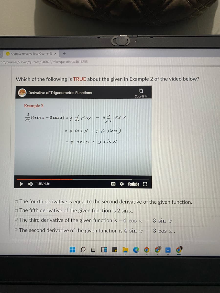 Te Quiz: Summative Test (Quarter 2) X
+
com/courses/27541/quizzes/346823/take/questions/4811255
Which of the following is TRUE about the given in Example 2 of the video below?
10
Derivative of Trigonometric Functions
Copy link
Example 2
d
(4sin x - 3 cos x) = 4d sinx -32 cosx
dx
E
4 cosx-3 (sinx)
24 cosx+3sinx
1:55/4:36
YouTube 3
The fourth derivative is equal to the second derivative of the given function.
The fifth derivative of the given function is 2 sin x.
The third derivative of the given function is -4 cos x
3 sin x.
The second derivative of the given function is 4 sin x -
3 cos x.