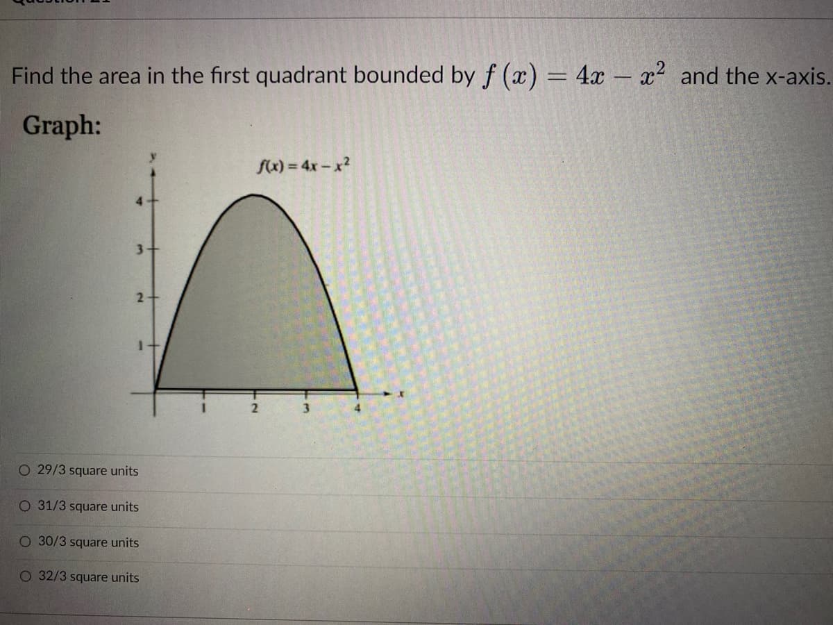 Find the area in the first quadrant bounded by f (x) = 4x - x² and the x-axis.
Graph:
f(x) = 4x-x²
3
4
3-
2
O 29/3 square units
O 31/3 square units
O 30/3 square units
O 32/3 square units