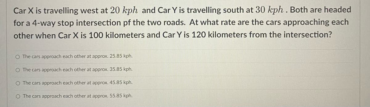 Car X is travelling west at 20 kph and Car Y is travelling south at 30 kph. Both are headed
for a 4-way stop intersection of the two roads. At what rate are the cars approaching each
other when Car X is 100 kilometers and Car Y is 120 kilometers from the intersection?
O The cars approach each other at approx. 25.85 kph.
O The cars approach each other at approx. 35.85 kph.
O The cars approach each other at approx. 45.85 kph.
O The cars approach each other at approx. 55.85 kph.