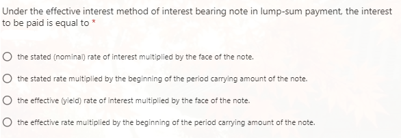 Under the effective interest method of interest bearing note in lump-sum payment, the interest
to be paid is equal to *
the stated (nominal) rate of interest multiplied by the face of the note.
the stated rate multiplied by the beginning of the period carrying amount of the note.
the effective (yield) rate of interest multiplied by the face of the note.
the effective rate multiplied by the beginning of the period carrying amount of the note.
