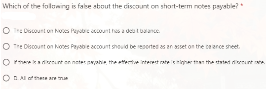 Which of the following is false about the discount on short-term notes payable? *
The Discount on Notes Payable account has a debit balance.
The Discount on Notes Payable account should be reported as an asset on the balance sheet.
If there is a discount on notes payable, the effective interest rate is higher than the stated discount rate.
D. All of these are true
