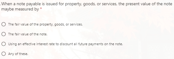 When a note payable is issued for property, goods, or services, the present value of the note
maybe measured by *
O The fair value of the property, goods, or services.
O The fair value of the note.
O Using an effective interest rate to discount all future payments on the note.
O Any of these.
