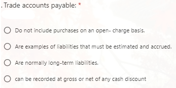 Trade accounts payable: *
O Do not include purchases on an open- charge basis.
O Are examples of liabilities that must be estimated and accrued.
O Are normally long-term liabilities.
can be recorded at gross or net of any cash discount
