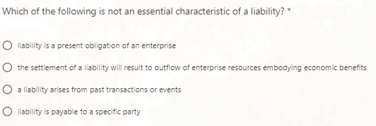 Which of the following is not an essential characteristic of a liability? *
O līability is a present obligation of an enterprise
O the settlement of a liability will result to outflow of enterprise resources embodying economic benefits
O a liability arises from past transactions or events
O liability is payable to a specific party
