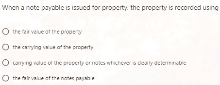 When a note payable is issued for property, the property is recorded using
the fair value of the property
the carrying value of the property
carrying value of the property or notes whichever is clearly determinable
the fair value of the notes payable

