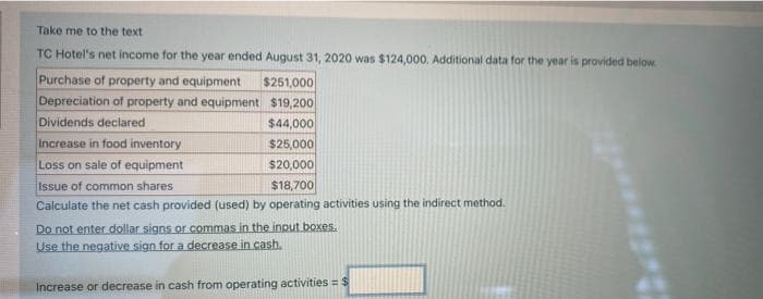 Take me to the text.
TC Hotel's net income for the year ended August 31, 2020 was $124,000. Additional data for the year is provided below.
Purchase of property and equipment $251,000
Depreciation of property and equipment
$19,200
Dividends declared
$44,000
Increase in food inventory
$25,000
Loss on sale of equipment
$20,000
Issue of common shares
$18,700
Calculate the net cash provided (used) by operating activities using the indirect method.
Do not enter dollar signs or commas in the input boxes.
Use the negative sign for a decrease in cash.
Increase or decrease in cash from operating activities = $